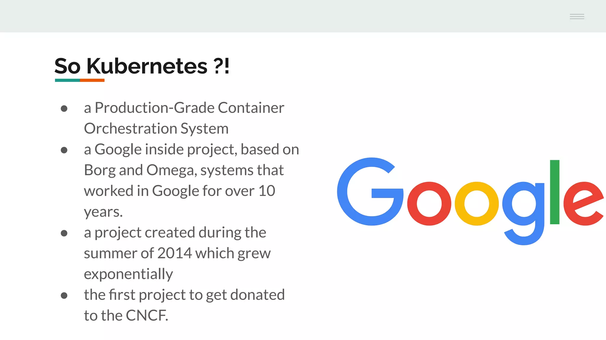 So Kubernetes ?!
● a Production-Grade Container
Orchestration System
● a Google inside project, based on
Borg and Omega, systems that
worked in Google for over 10
years.
● a project created during the
summer of 2014 which grew
exponentially
● the ﬁrst project to get donated
to the CNCF.
 
