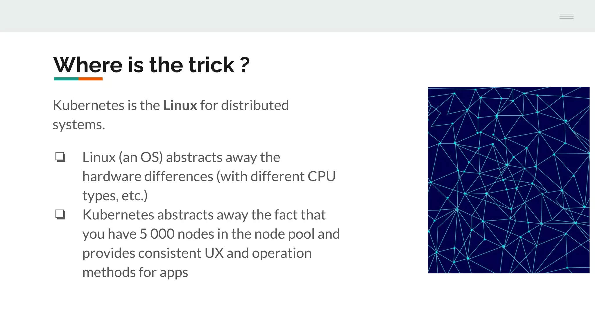 Where is the trick ?
Kubernetes is the Linux for distributed
systems.
❏ Linux (an OS) abstracts away the
hardware differences (with different CPU
types, etc.)
❏ Kubernetes abstracts away the fact that
you have 5 000 nodes in the node pool and
provides consistent UX and operation
methods for apps
 