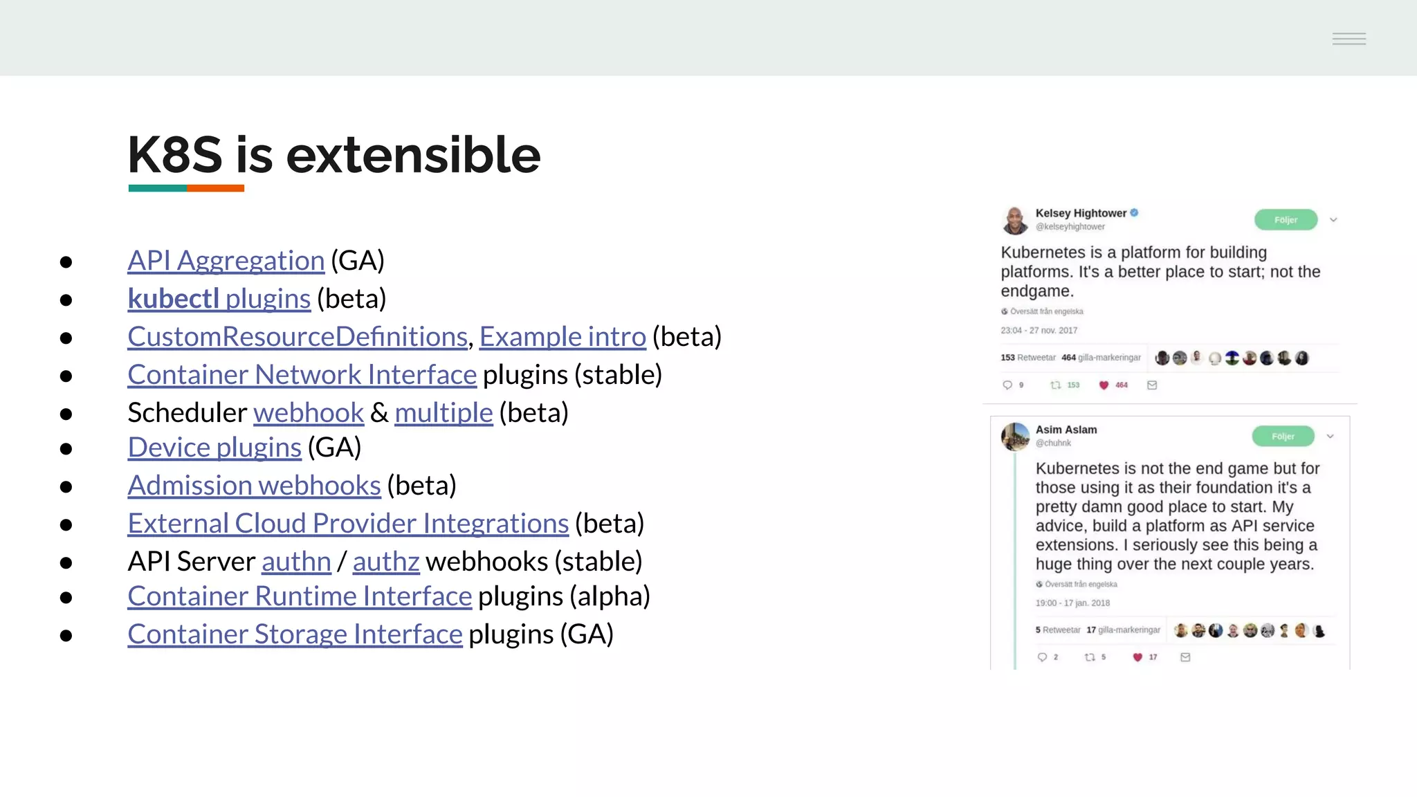 K8S is extensible
● API Aggregation (GA)
● kubectl plugins (beta)
● CustomResourceDeﬁnitions, Example intro (beta)
● Container Network Interface plugins (stable)
● Scheduler webhook & multiple (beta)
● Device plugins (GA)
● Admission webhooks (beta)
● External Cloud Provider Integrations (beta)
● API Server authn / authz webhooks (stable)
● Container Runtime Interface plugins (alpha)
● Container Storage Interface plugins (GA)
 