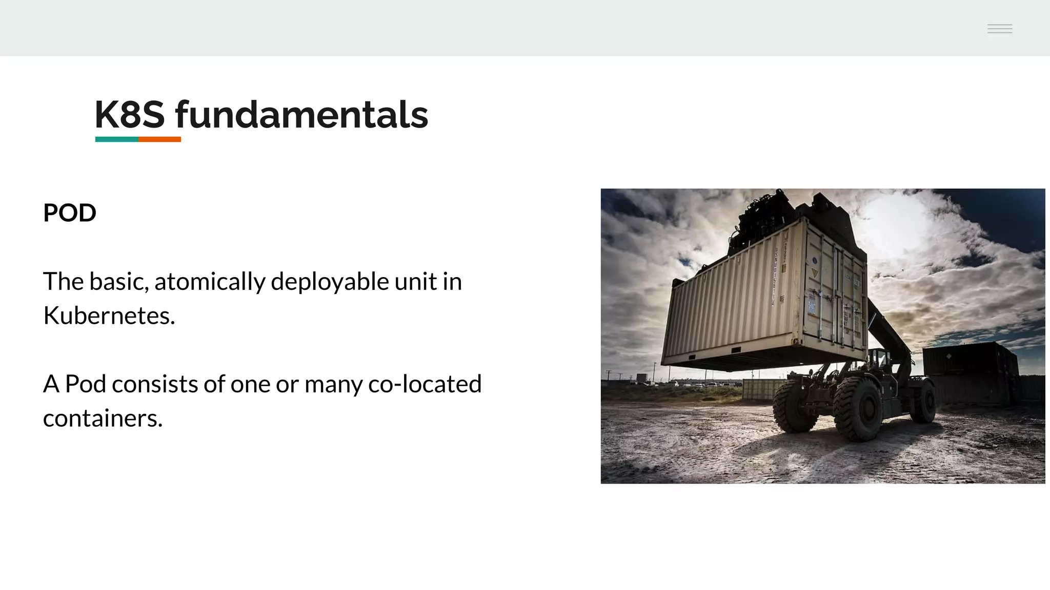 K8S fundamentals
POD
The basic, atomically deployable unit in
Kubernetes.
A Pod consists of one or many co-located
containers.
 