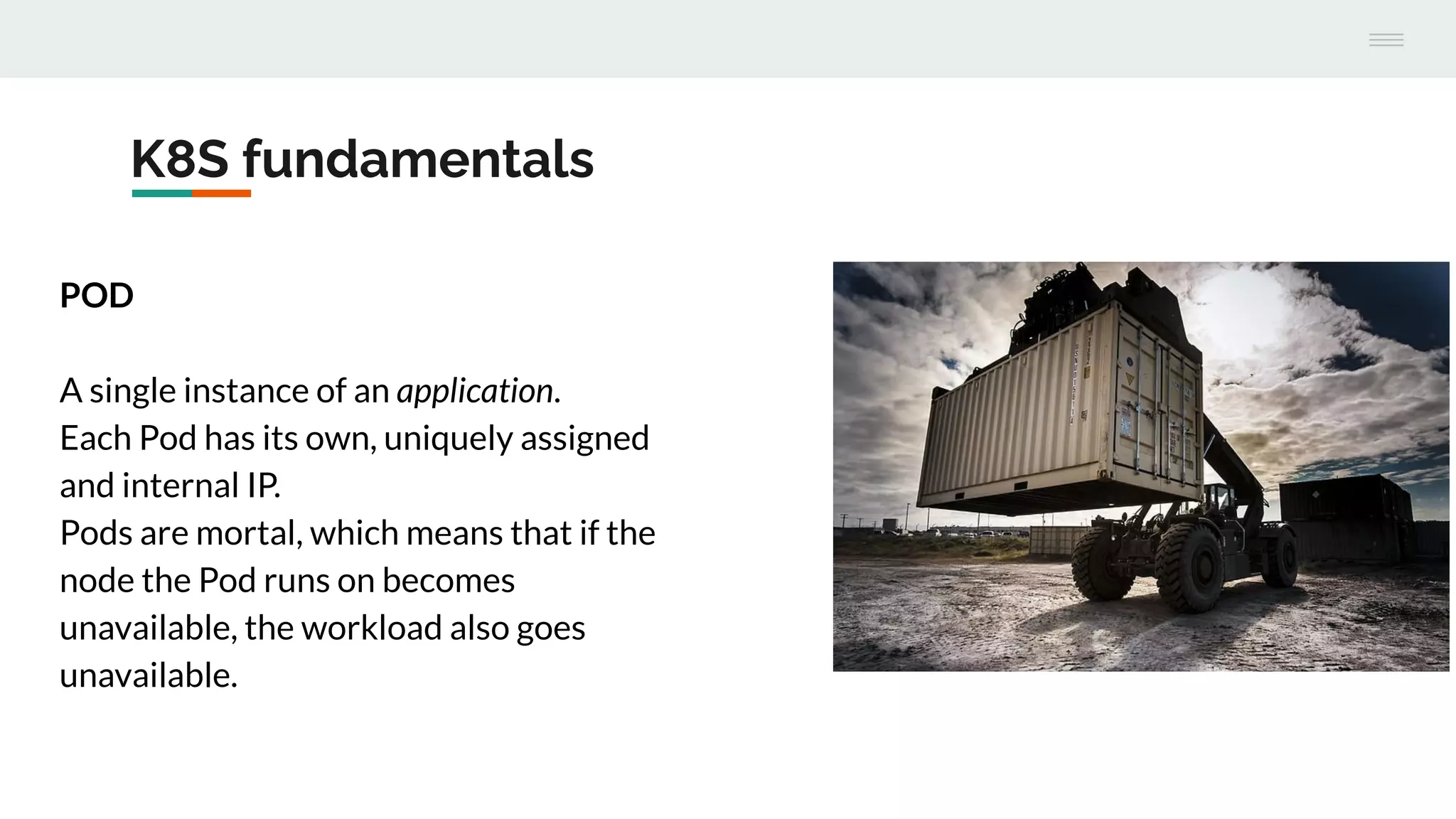 K8S fundamentals
POD
A single instance of an application.
Each Pod has its own, uniquely assigned
and internal IP.
Pods are mortal, which means that if the
node the Pod runs on becomes
unavailable, the workload also goes
unavailable.
 