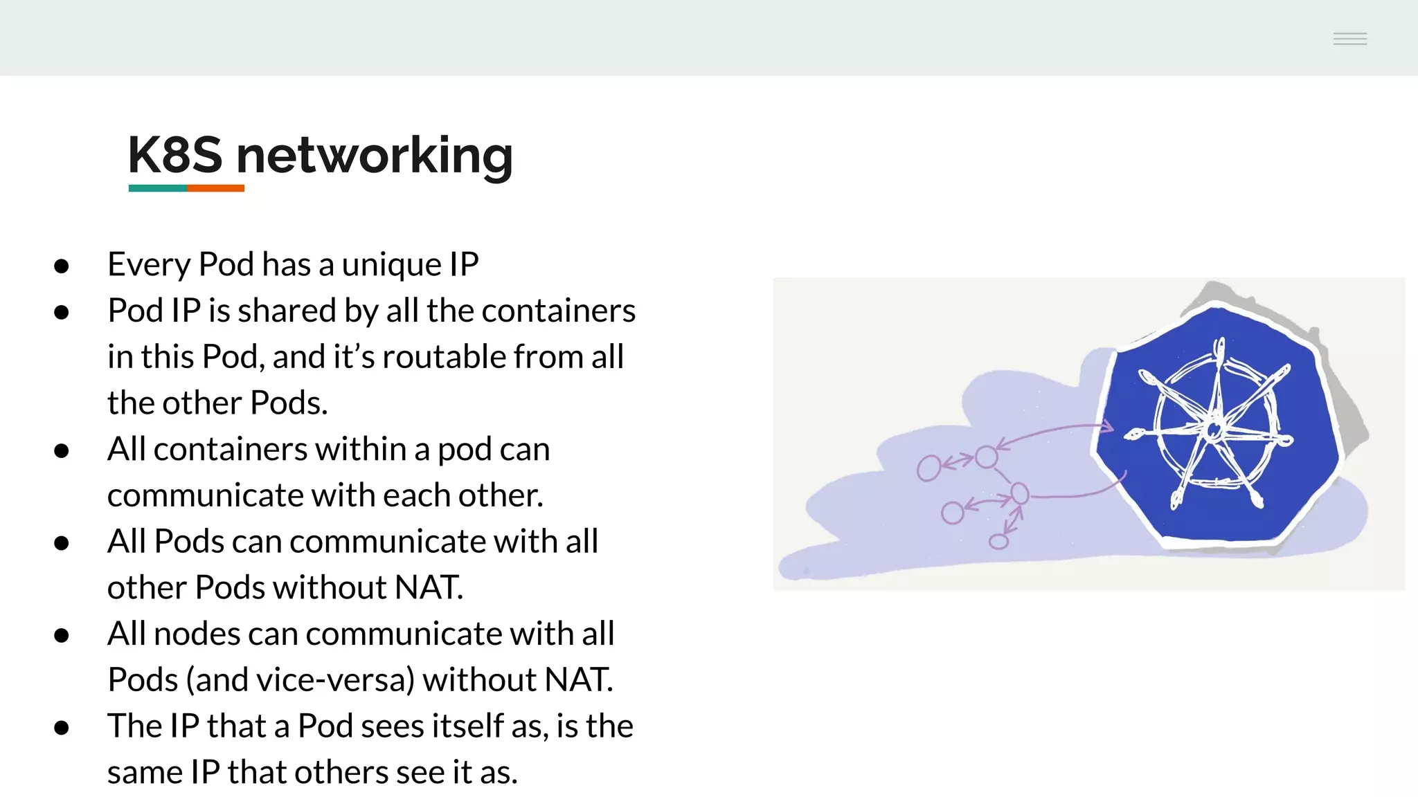 K8S networking
● Every Pod has a unique IP
● Pod IP is shared by all the containers
in this Pod, and it’s routable from all
the other Pods.
● All containers within a pod can
communicate with each other.
● All Pods can communicate with all
other Pods without NAT.
● All nodes can communicate with all
Pods (and vice-versa) without NAT.
● The IP that a Pod sees itself as, is the
same IP that others see it as.
 