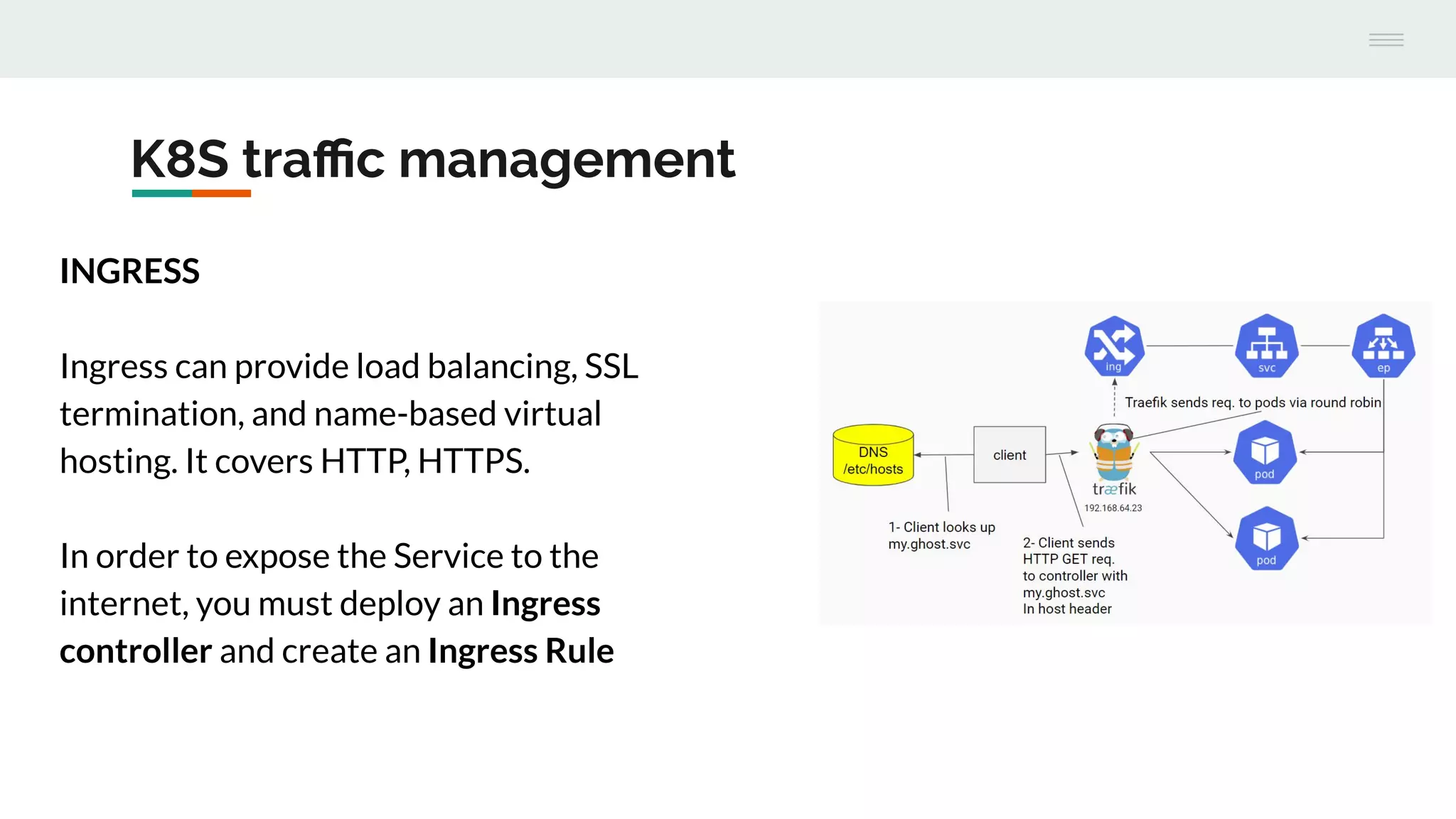 K8S traﬃc management
INGRESS
Ingress can provide load balancing, SSL
termination, and name-based virtual
hosting. It covers HTTP, HTTPS.
In order to expose the Service to the
internet, you must deploy an Ingress
controller and create an Ingress Rule
 