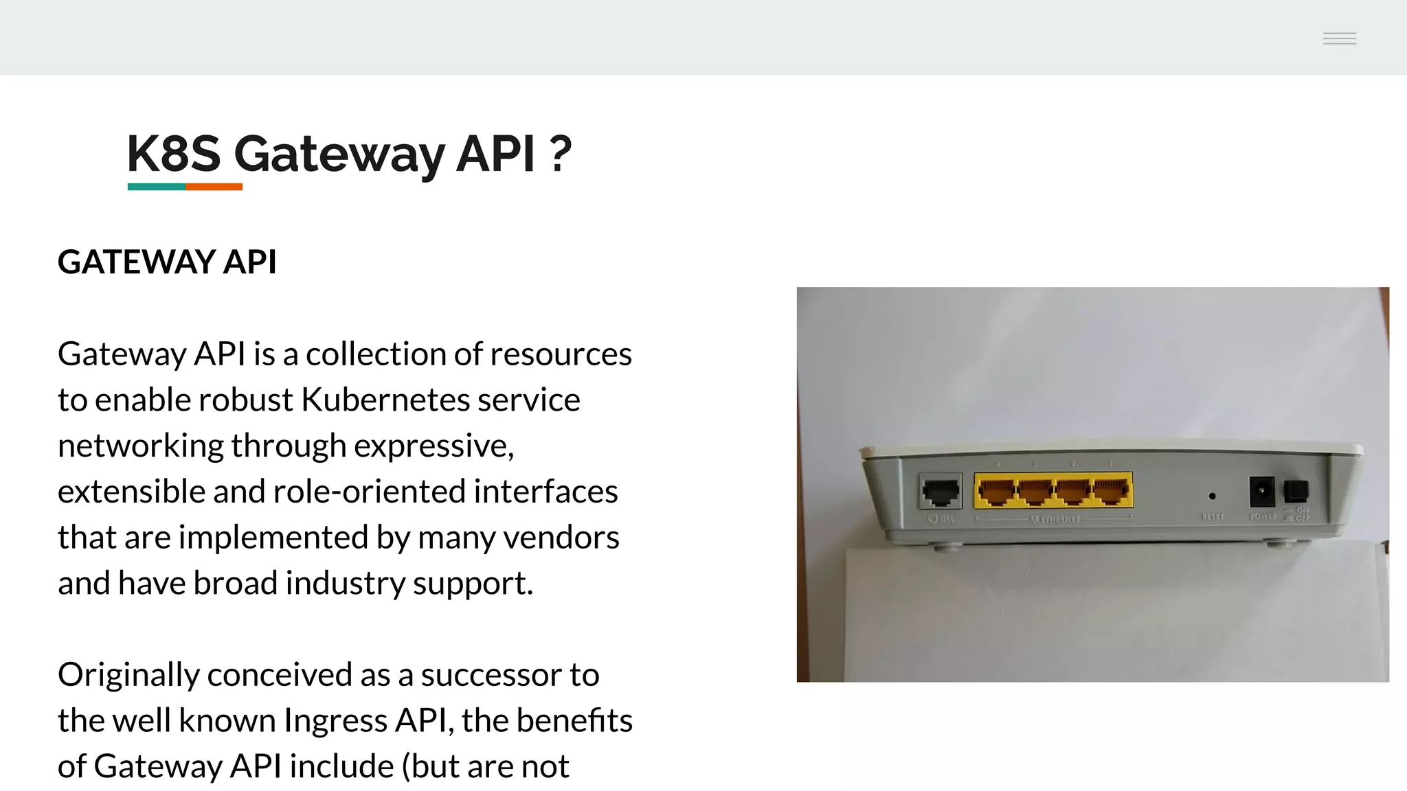K8S Gateway API ?
GATEWAY API
Gateway API is a collection of resources
to enable robust Kubernetes service
networking through expressive,
extensible and role-oriented interfaces
that are implemented by many vendors
and have broad industry support.
Originally conceived as a successor to
the well known Ingress API, the beneﬁts
of Gateway API include (but are not
 