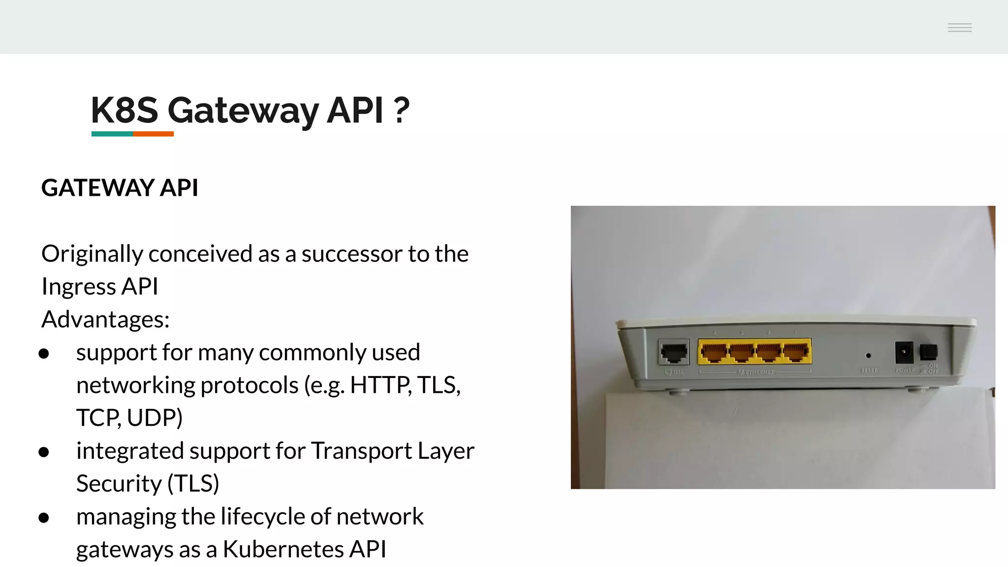 K8S Gateway API ?
GATEWAY API
Originally conceived as a successor to the
Ingress API
Advantages:
● support for many commonly used
networking protocols (e.g. HTTP, TLS,
TCP, UDP)
● integrated support for Transport Layer
Security (TLS)
● managing the lifecycle of network
gateways as a Kubernetes API
 