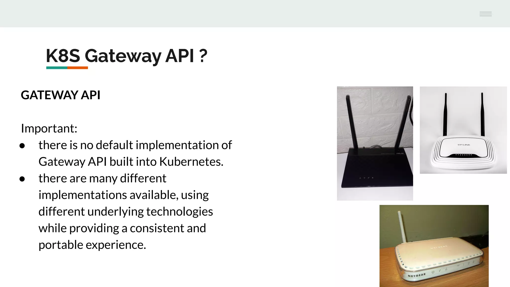K8S Gateway API ?
GATEWAY API
Important:
● there is no default implementation of
Gateway API built into Kubernetes.
● there are many different
implementations available, using
different underlying technologies
while providing a consistent and
portable experience.
 