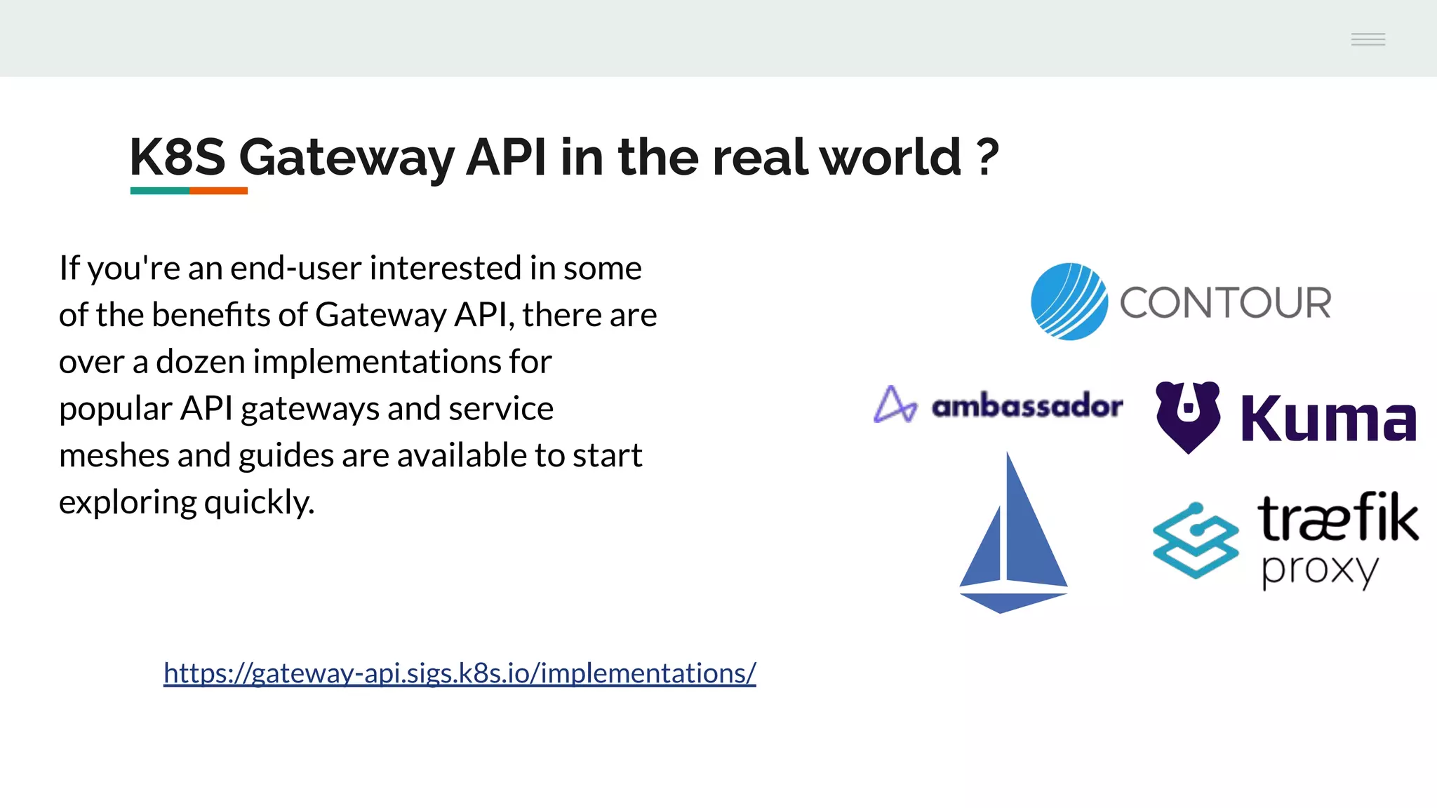 K8S Gateway API in the real world ?
If you're an end-user interested in some
of the beneﬁts of Gateway API, there are
over a dozen implementations for
popular API gateways and service
meshes and guides are available to start
exploring quickly.
https://gateway-api.sigs.k8s.io/implementations/
 
