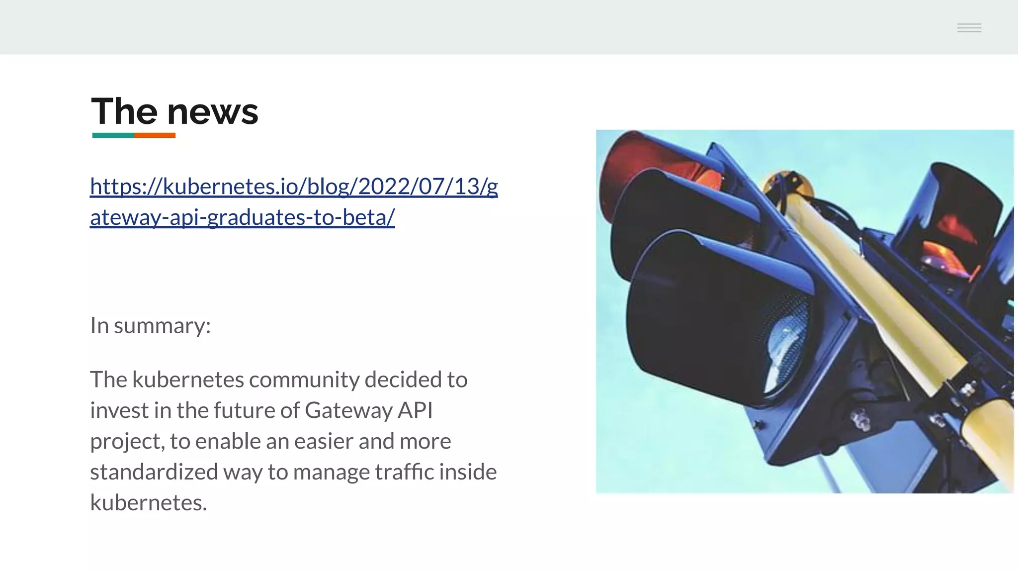 The news
https://kubernetes.io/blog/2022/07/13/g
ateway-api-graduates-to-beta/
In summary:
The kubernetes community decided to
invest in the future of Gateway API
project, to enable an easier and more
standardized way to manage trafﬁc inside
kubernetes.
 