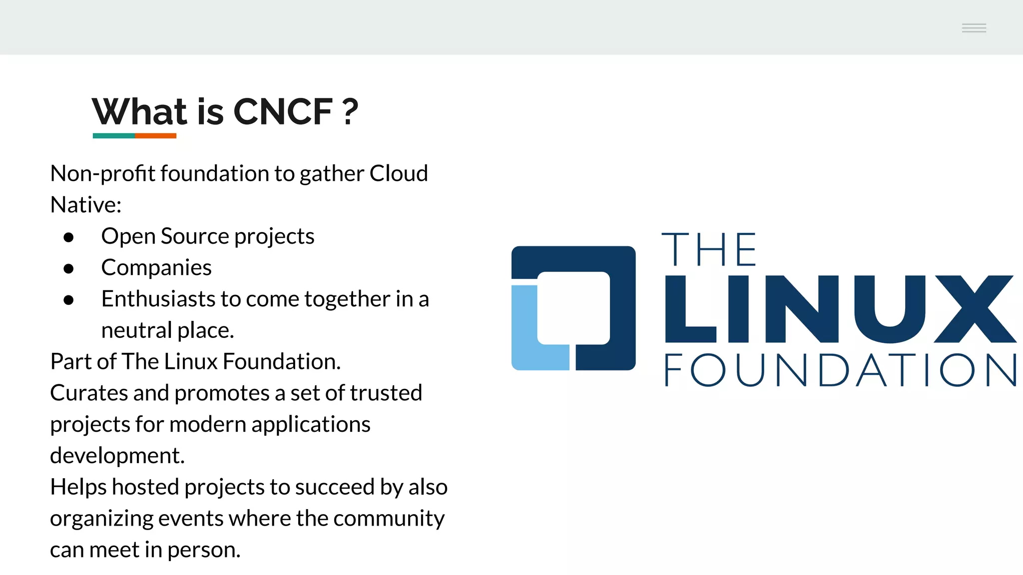What is CNCF ?
Non-proﬁt foundation to gather Cloud
Native:
● Open Source projects
● Companies
● Enthusiasts to come together in a
neutral place.
Part of The Linux Foundation.
Curates and promotes a set of trusted
projects for modern applications
development.
Helps hosted projects to succeed by also
organizing events where the community
can meet in person.
 