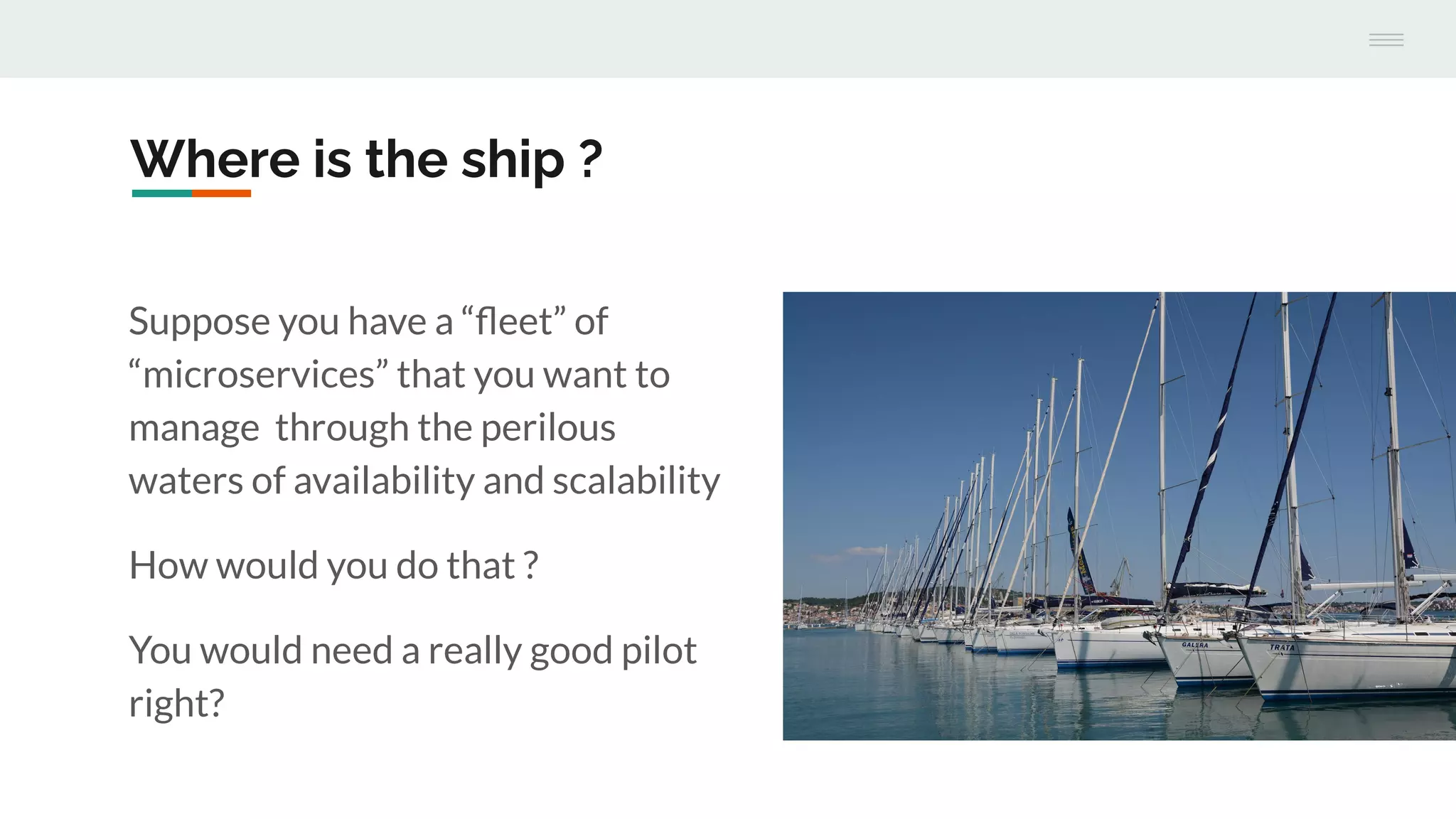 Where is the ship ?
Suppose you have a “ﬂeet” of
“microservices” that you want to
manage through the perilous
waters of availability and scalability
How would you do that ?
You would need a really good pilot
right?
 