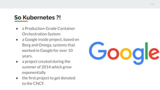 So Kubernetes ?!
● a Production-Grade Container
Orchestration System
● a Google inside project, based on
Borg and Omega, systems that
worked in Google for over 10
years.
● a project created during the
summer of 2014 which grew
exponentially
● the ﬁrst project to get donated
to the CNCF.
 