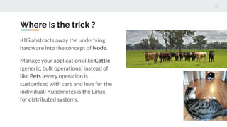 Where is the trick ?
K8S abstracts away the underlying
hardware into the concept of Node.
Manage your applications like Cattle
(generic, bulk operations) instead of
like Pets (every operation is
customized with care and love for the
individual) Kubernetes is the Linux
for distributed systems.
 