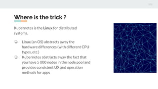 Where is the trick ?
Kubernetes is the Linux for distributed
systems.
❏ Linux (an OS) abstracts away the
hardware differences (with different CPU
types, etc.)
❏ Kubernetes abstracts away the fact that
you have 5 000 nodes in the node pool and
provides consistent UX and operation
methods for apps
 
