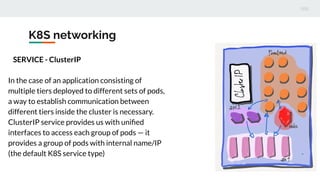 K8S networking
SERVICE - ClusterIP
In the case of an application consisting of
multiple tiers deployed to different sets of pods,
a way to establish communication between
different tiers inside the cluster is necessary.
ClusterIP service provides us with uniﬁed
interfaces to access each group of pods — it
provides a group of pods with internal name/IP
(the default K8S service type)
 