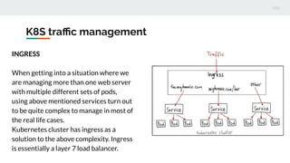 K8S traﬃc management
INGRESS
When getting into a situation where we
are managing more than one web server
with multiple different sets of pods,
using above mentioned services turn out
to be quite complex to manage in most of
the real life cases.
Kubernetes cluster has ingress as a
solution to the above complexity. Ingress
is essentially a layer 7 load balancer.
 