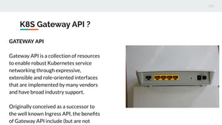 K8S Gateway API ?
GATEWAY API
Gateway API is a collection of resources
to enable robust Kubernetes service
networking through expressive,
extensible and role-oriented interfaces
that are implemented by many vendors
and have broad industry support.
Originally conceived as a successor to
the well known Ingress API, the beneﬁts
of Gateway API include (but are not
 