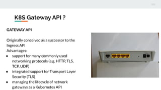 K8S Gateway API ?
GATEWAY API
Originally conceived as a successor to the
Ingress API
Advantages:
● support for many commonly used
networking protocols (e.g. HTTP, TLS,
TCP, UDP)
● integrated support for Transport Layer
Security (TLS)
● managing the lifecycle of network
gateways as a Kubernetes API
 