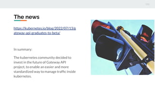 The news
https://kubernetes.io/blog/2022/07/13/g
ateway-api-graduates-to-beta/
In summary:
The kubernetes community decided to
invest in the future of Gateway API
project, to enable an easier and more
standardized way to manage trafﬁc inside
kubernetes.
 