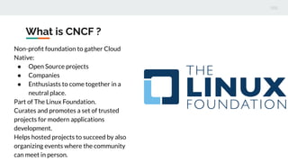 What is CNCF ?
Non-proﬁt foundation to gather Cloud
Native:
● Open Source projects
● Companies
● Enthusiasts to come together in a
neutral place.
Part of The Linux Foundation.
Curates and promotes a set of trusted
projects for modern applications
development.
Helps hosted projects to succeed by also
organizing events where the community
can meet in person.
 