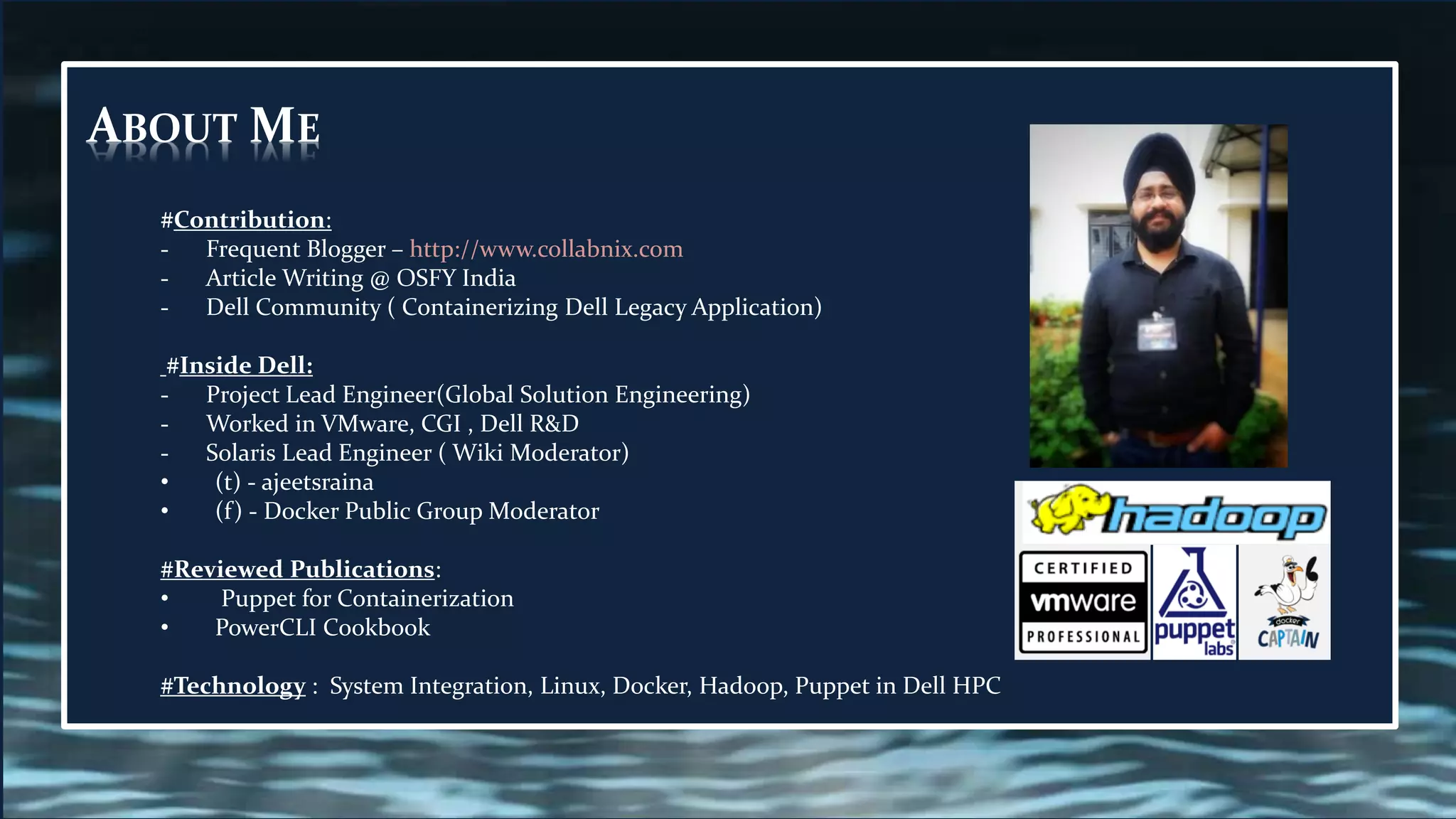 ABOUT ME
#Contribution:
- Frequent Blogger – http://www.collabnix.com
- Article Writing @ OSFY India
- Dell Community ( Containerizing Dell Legacy Application)
#Inside Dell:
- Project Lead Engineer(Global Solution Engineering)
- Worked in VMware, CGI , Dell R&D
- Solaris Lead Engineer ( Wiki Moderator)
• (t) - ajeetsraina
• (f) - Docker Public Group Moderator
#Reviewed Publications:
• Puppet for Containerization
• PowerCLI Cookbook
#Technology : System Integration, Linux, Docker, Hadoop, Puppet in Dell HPC
 