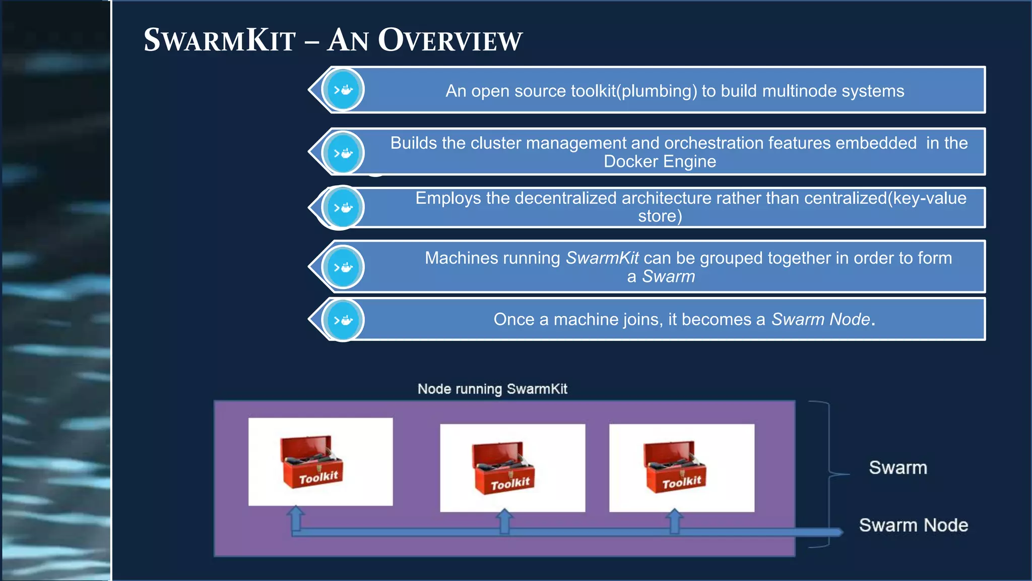 SWARMKIT – AN OVERVIEW
An open source toolkit(plumbing) to build multinode systems
Builds the cluster management and orchestration features embedded in the
Docker Engine
Employs the decentralized architecture rather than centralized(key-value
store)
Machines running SwarmKit can be grouped together in order to form
a Swarm
Once a machine joins, it becomes a Swarm Node.
 