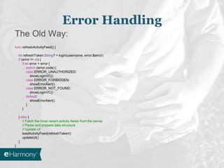 Error Handling
The Old Way:
func refreshActivityFeed() {
let refreshToken:String? = login(username, error:&error)
if (error != nil) {
if let error = error {
switch (error.code) {
case ERROR_UNAUTHORIZED:
showLoginVC()
case ERROR_FORBIDDEN:
showErrorAlert()
case ERROR_NOT_FOUND:
showLoginVC()
default:
showErrorAlert()
}
}
} else {
// Fetch the most recent activity feeds from the server
// Parse and prepare data structure
// Update UI
loadActivityFeed(refreshToken!)
updateUI()
}
}
 