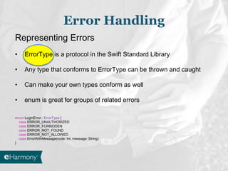 Error Handling
Representing Errors
• ErrorType is a protocol in the Swift Standard Library
• Any type that conforms to ErrorType can be thrown and caught
• Can make your own types conform as well
• enum is great for groups of related errors
enum LoginError : ErrorType {
case ERROR_UNAUTHORIZED
case ERROR_FORBIDDEN
case ERROR_NOT_FOUND
case ERROR_NOT_ALLOWED
case ErrorWithMessage(code: Int, message: String)
}
 