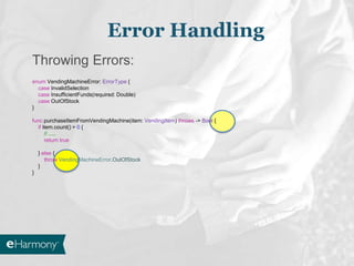 Throwing Errors:
enum VendingMachineError: ErrorType {
case InvalidSelection
case InsufficientFunds(required: Double)
case OutOfStock
}
func purchaseItemFromVendingMachine(item: VendingItem) throws -> Bool {
if item.count() > 0 {
// .....
return true
} else {
throw VendingMachineError.OutOfStock
}
}
Error Handling
 