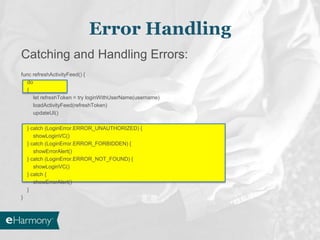 Catching and Handling Errors:
func refreshActivityFeed() {
do
{
let refreshToken = try loginWithUserName(username)
loadActivityFeed(refreshToken)
updateUI()
} catch (LoginError.ERROR_UNAUTHORIZED) {
showLoginVC()
} catch (LoginError.ERROR_FORBIDDEN) {
showErrorAlert()
} catch (LoginError.ERROR_NOT_FOUND) {
showLoginVC()
} catch {
showErrorAlert()
}
}
Error Handling
 