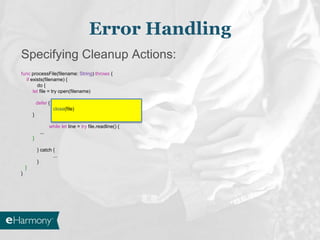 Specifying Cleanup Actions:
func processFile(filename: String) throws {
if exists(filename) {
do {
let file = try open(filename)
defer {
close(file)
}
while let line = try file.readline() {
...
}
} catch {
...
}
}
}
Error Handling
 