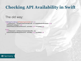 The old way:
if NSClassFromString("SFSafariViewControler") != nil {
let eHAdviceVC = SFSafariViewController(URL: url, entersReaderIfAvailable: true)
eHAdviceVC.delegate = self
presentViewController(eHAdviceVC, animated: true, completion: nil)
} else {
let eHAdviceVC = eHAdviceViewController(URL: url);
presentViewController(eHAdviceVC, animated: true, completion: nil)
}
Checking API Availability in Swift
 
