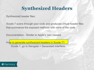 Synthesized header files:
Xcode 7 scans through your code and produces virtual header files
that summarize the exposed methods with none of the code
Documentation - Similar to Apple's own classes
How to generate synthesized headers in Xcode 7?
Xcode 7, go to Navigate > Generated Interface.
Synthesized Headers
 