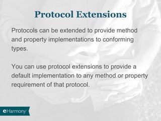 Protocol Extensions
Protocols can be extended to provide method
and property implementations to conforming
types.
You can use protocol extensions to provide a
default implementation to any method or property
requirement of that protocol.
 