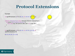 Protocol Extensions
Example:
let ageOfEmployees: [Int?] = [30, 32, nil, 45, 50, 12, 8, 25, nil]
extension SequenceType where Generator.Element: OptionalType {
var purify: [Self.Generator.Element.T] {
return self.map { $0.optional }.filter { $0 != nil }.map { $0! }
}
}
let ageOfEmployees: [Int?] = [30, 32, nil, 45, 50, 12, 8, 25, nil]
ageOfEmployees.purify
[30, 32, 45, 50, 12, 8, 25]
 