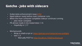 Gotcha - Jobs with sidecars
▪ Kubernetes enhancement issue #753
▪ Need sidecar ready before main container runs
▪ When the main container completes sidecar continues running
▪ Jobs never complete
▪ PR almost made it into Kubernetes 1.16
▪ Hopefully in 1.17
▪ Workarounds
▪ Wrap in shell-script or https://github.com/monzo/envoy-preﬂight
▪ Istio 1.3:
▪ Manually POST to http://localhost:15020/quitquitquit
 