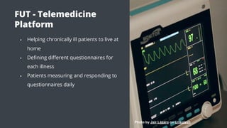 FUT - Telemedicine
Platform
▪ Helping chronically ill patients to live at
home
▪ Deﬁning diﬀerent questionnaires for
each illness
▪ Patients measuring and responding to
questionnaires daily
Photo by Jair Lázaro on Unsplash
 
