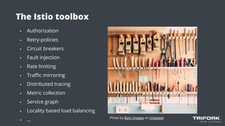The Istio toolbox
▪ Authorization
▪ Retry-policies
▪ Circuit breakers
▪ Fault injection
▪ Rate limiting
▪ Traﬃc mirroring
▪ Distributed tracing
▪ Metric collection
▪ Service graph
▪ Locality based load balancing
▪ ...
▪
Photo by Barn Images on Unsplash
 