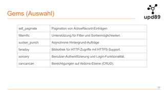 Gems (Auswahl)
17
will_paginate Pagination von ActiveRecord-Einträgen
filterrific Unterstützung für Filter und Sortiermöglichkeiten.
sucker_punch Asynchrone Hintergrund-Aufträge
faraday Bibliothek für HTTP-Zugriffe mit HTTPS-Support.
sorcery Benutzer-Authentifizierung und Login-Funktionalität.
cancancan Berechtigungen auf Aktions-Ebene (CRUD).
 