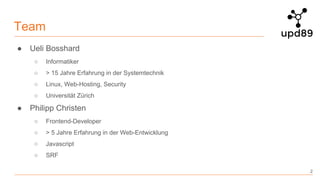 Team
● Ueli Bosshard
○ Informatiker
○ > 15 Jahre Erfahrung in der Systemtechnik
○ Linux, Web-Hosting, Security
○ Universität Zürich
● Philipp Christen
○ Frontend-Developer
○ > 5 Jahre Erfahrung in der Web-Entwicklung
○ Javascript
○ SRF
2
 