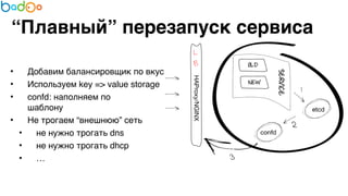 “Плавный” перезапуск сервиса 
• Добавим балансировщик по вкусу7 
• Используем key => value storage7 
• confd: наполняем по 
шаблону7 
• Не трогаем “внешнюю” сеть7 
• не нужно трогать dns7 
• не нужно трогать dhcp7 
• … 
 