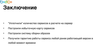 Заключение 
• ”Уплотнили” количество сервисов в расчете на сервер7 
• Построили избыточную карту сервисов7 
• Построили систему сборки образов7 
• Получили гарантию работы сервиса любой ранее работающей версии в 
любой момент времени 
 