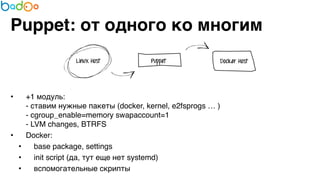 Puppet: от одного ко многим 
• +1 модуль: 
- ставим нужные пакеты (docker, kernel, e2fsprogs … ) 
- cgroup_enable=memory swapaccount=1 
- LVM changes, BTRFS7 
• Docker:7 
• base package, settings7 
• init script (да, тут еще нет systemd)7 
• вспомогательные скрипты 
 