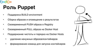 Роль Puppet 
• Поддержка BUILD environment7 
• Сборка образов и оповещение о результатах7 
• Своевременный PUSH образа в Registry7 
• Своевременный PULL образа на Docker Host7 
• Поддержание чистоты и порядка на Docker Hosts7 
• удаление ненужных образов/контейнеров7 
• формирование команд для запуска контейнеров 
 