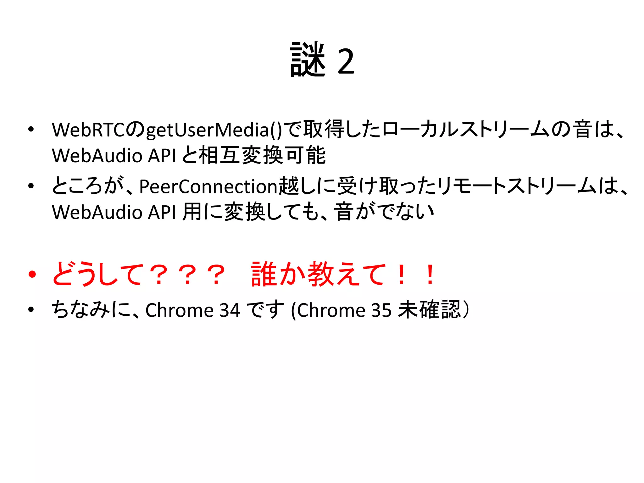 謎 2
• WebRTCのgetUserMedia()で取得したローカルストリームの音は、
WebAudio API と相互変換可能
• ところが、PeerConnection越しに受け取ったリモートストリームは、
WebAudio API 用に変換しても、音がでない
• どうして？？？ 誰か教えて！！
• ちなみに、Chrome 34 です (Chrome 35 未確認）
 