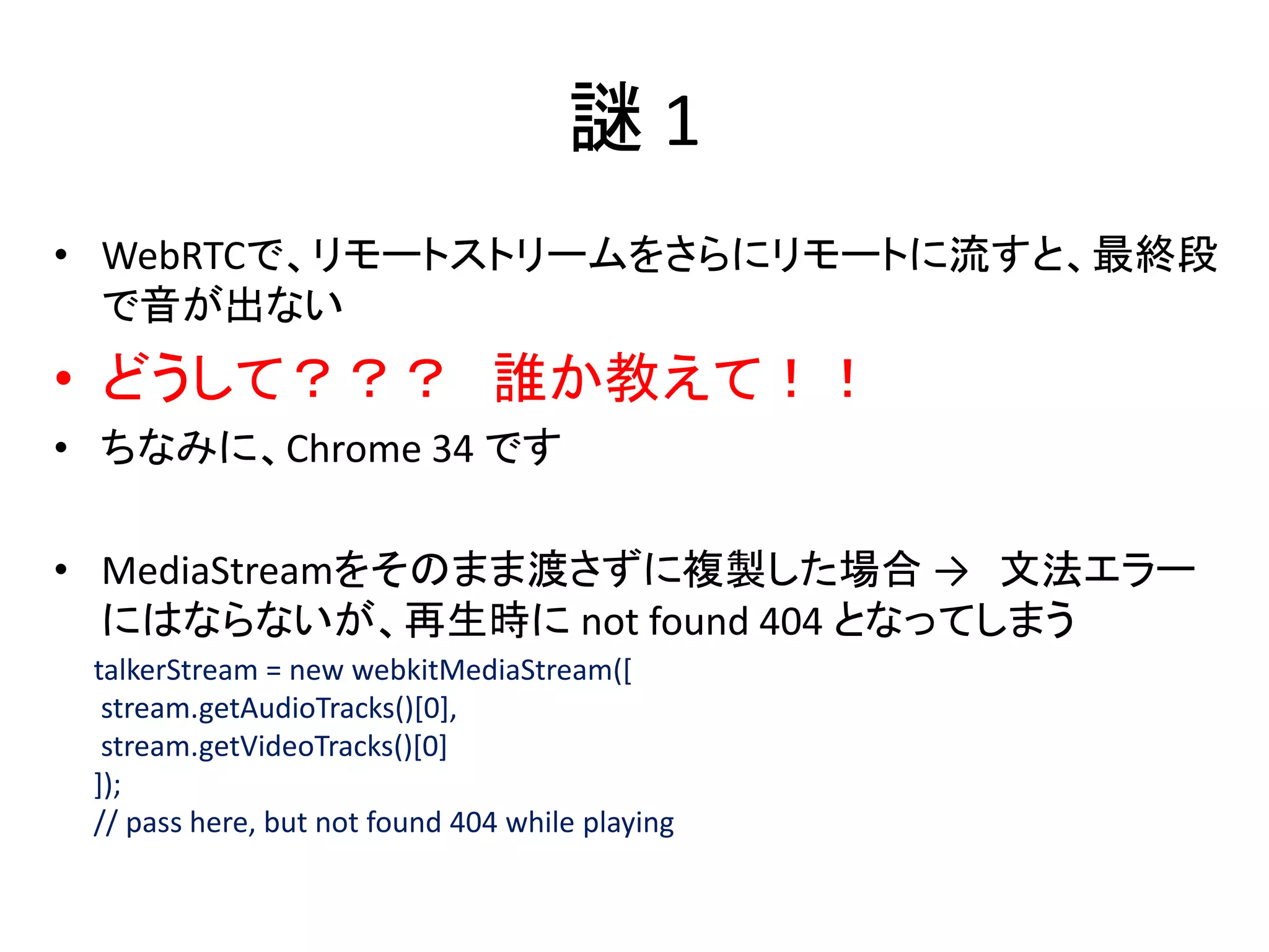 謎 1
• WebRTCで、リモートストリームをさらにリモートに流すと、最終段
で音が出ない
• どうして？？？ 誰か教えて！！
• ちなみに、Chrome 34 です
• MediaStreamをそのまま渡さずに複製した場合 → 文法エラー
にはならないが、再生時に not found 404 となってしまう
talkerStream = new webkitMediaStream([
stream.getAudioTracks()[0],
stream.getVideoTracks()[0]
]);
// pass here, but not found 404 while playing
 