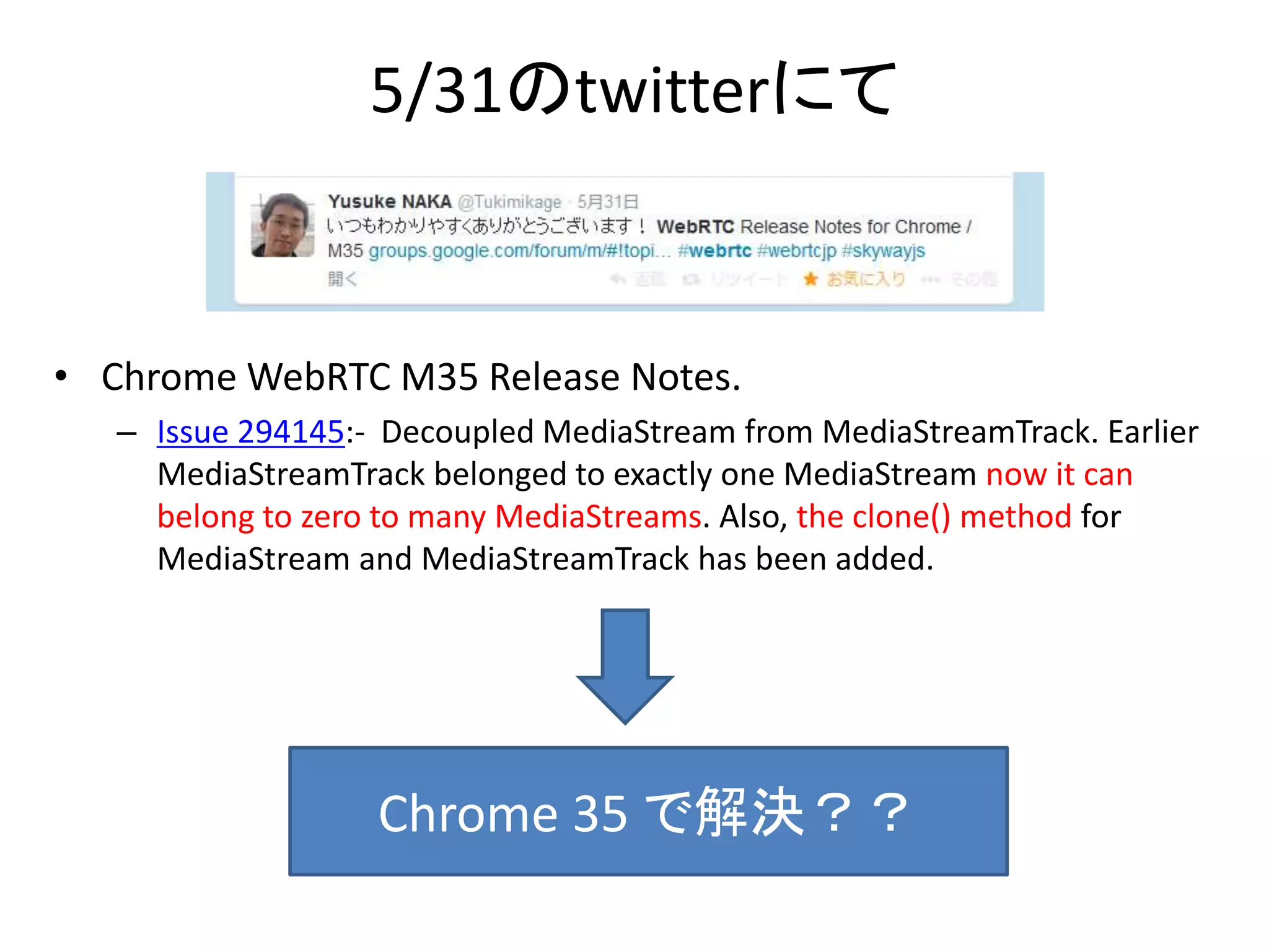 5/31のtwitterにて
• Chrome WebRTC M35 Release Notes.
– Issue 294145:- Decoupled MediaStream from MediaStreamTrack. Earlier
MediaStreamTrack belonged to exactly one MediaStream now it can
belong to zero to many MediaStreams. Also, the clone() method for
MediaStream and MediaStreamTrack has been added.
Chrome 35 で解決？？
 