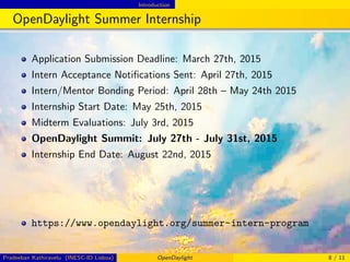 Introduction
OpenDaylight Summer Internship
Application Submission Deadline: March 27th, 2015
Intern Acceptance Notiﬁcations Sent: April 27th, 2015
Intern/Mentor Bonding Period: April 28th – May 24th 2015
Internship Start Date: May 25th, 2015
Midterm Evaluations: July 3rd, 2015
OpenDaylight Summit: July 27th - July 31st, 2015
Internship End Date: August 22nd, 2015
https://www.opendaylight.org/summer-intern-program
Pradeeban Kathiravelu (INESC-ID Lisboa) OpenDaylight 8 / 11
 
