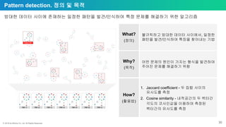 ⓒ 2018 by Bitnine Co, Ltd. All Rights Reserved. 30
Pattern detection. 정의 및 목적
방대한 데이터 사이에 존재하는 일정한 패턴을 발견/인식하여 특정 문제를 해결하기 위한 알고리즘
What?
(정의)
Why?
(목적)
How?
(활용법)
불규칙하고 방대한 데이터 사이에서, 일정한
패턴을 발견/인식하여 특징을 찾아내는 기법
어떤 문제의 원인이 가지는 형식을 발견하여
주어진 문제를 해결하기 위함
1. Jaccard coefficient - 두 집합 사이의
유사도를 측정
2. Cosine similarity - 내적공간의 두 벡터간
각도의 코사인값을 이용하여 측정된
벡터간의 유사도를 측정
P#1-6P#1-5 P#1-nP#1-4P#1-3P#1-2P#1-1
Pattern#1
 