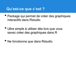 Qu’est-ce que c’est ?

• Package qui permet de créer des graphiques
interactifs dans Rstudio

• Ultra simple à utiliser dès lors que vous
savez créer des graphiques dans R

• Ne fonctionne que dans Rstudio

 