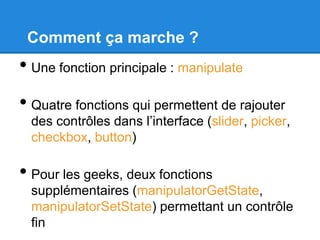 Comment ça marche ?

• Une fonction principale : manipulate
• Quatre fonctions qui permettent de rajouter

des contrôles dans l’interface (slider, picker,
checkbox, button)

• Pour les geeks, deux fonctions
supplémentaires (manipulatorGetState,
manipulatorSetState) permettant un contrôle
fin

 